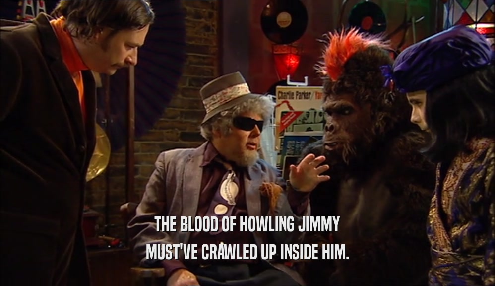 THE BLOOD OF HOWLING JIMMY MUST'VE CRAWLED UP INSIDE HIM. 