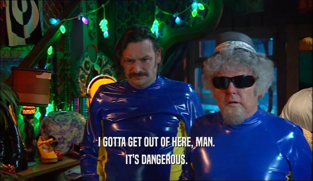 I GOTTA GET OUT OF HERE, MAN. IT'S DANGEROUS. 