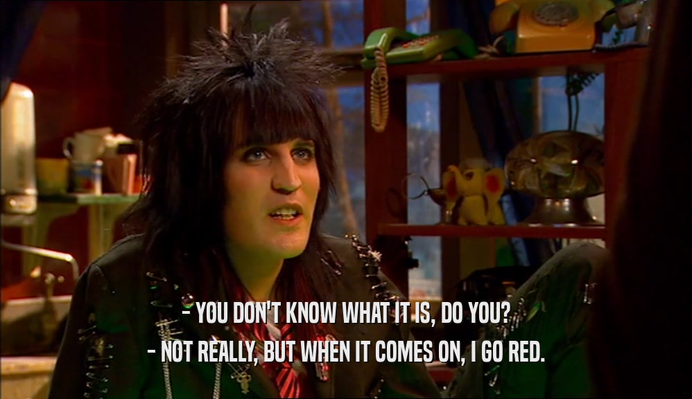 - YOU DON'T KNOW WHAT IT IS, DO YOU? - NOT REALLY, BUT WHEN IT COMES ON, I GO RED. 