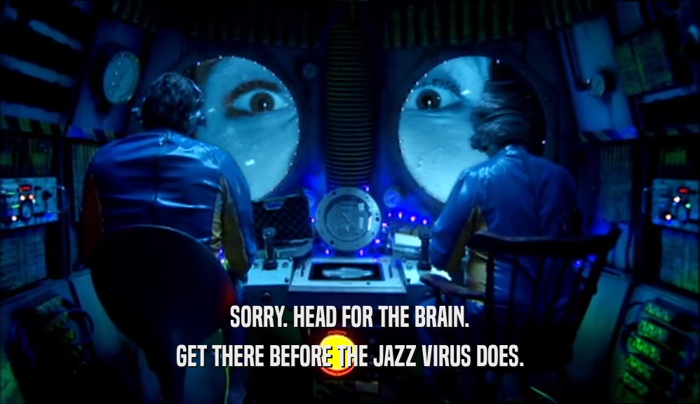 SORRY. HEAD FOR THE BRAIN. GET THERE BEFORE THE JAZZ VIRUS DOES. 