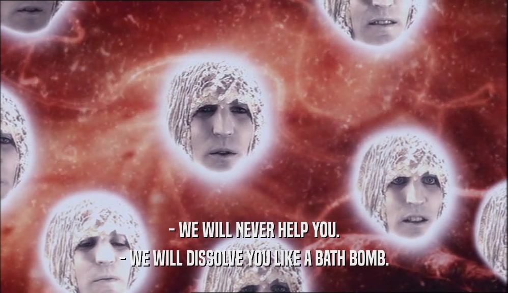- WE WILL NEVER HELP YOU. - WE WILL DISSOLVE YOU LIKE A BATH BOMB. 