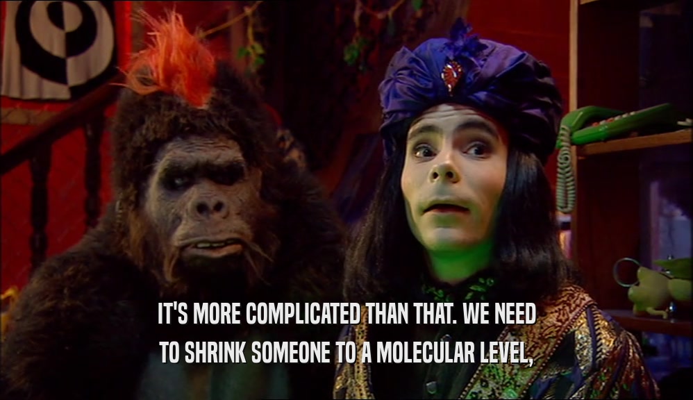 IT'S MORE COMPLICATED THAN THAT. WE NEED TO SHRINK SOMEONE TO A MOLECULAR LEVEL, 