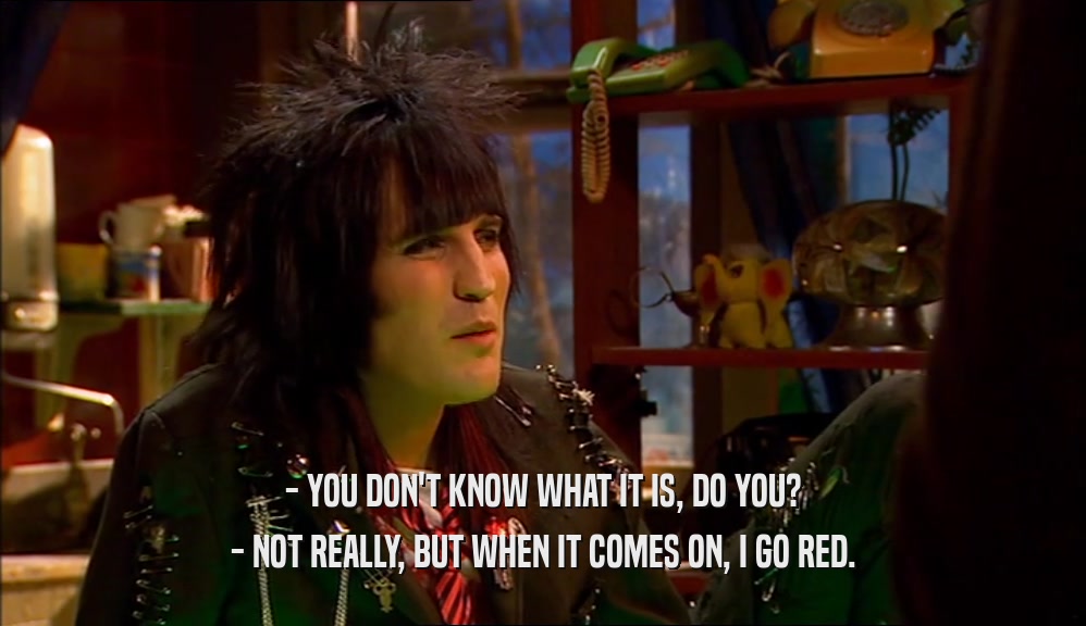 - YOU DON'T KNOW WHAT IT IS, DO YOU? - NOT REALLY, BUT WHEN IT COMES ON, I GO RED. 