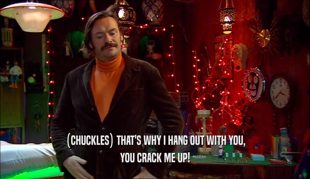(CHUCKLES) THAT'S WHY I HANG OUT WITH YOU, YOU CRACK ME UP! 