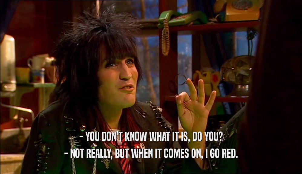 - YOU DON'T KNOW WHAT IT IS, DO YOU? - NOT REALLY, BUT WHEN IT COMES ON, I GO RED. 