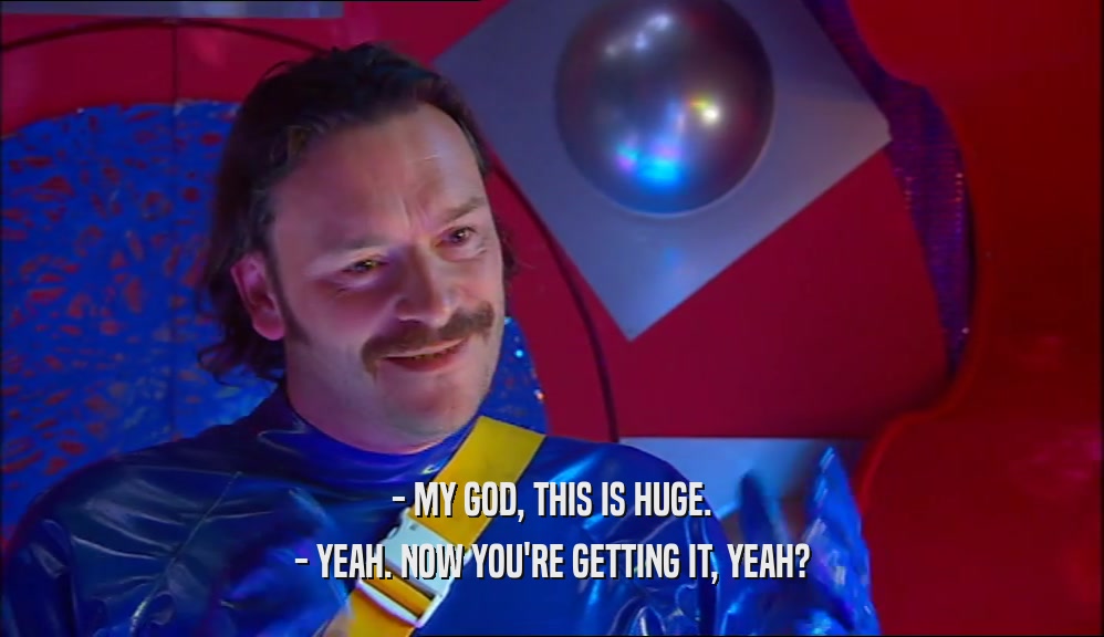 - MY GOD, THIS IS HUGE. - YEAH. NOW YOU'RE GETTING IT, YEAH? 