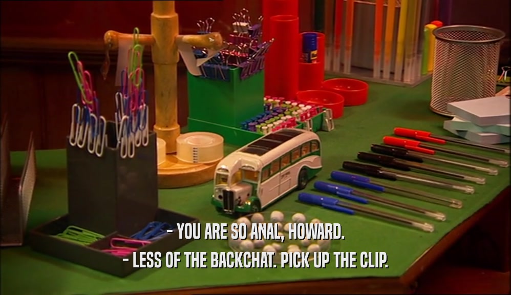 - YOU ARE SO ANAL, HOWARD. - LESS OF THE BACKCHAT. PICK UP THE CLIP. 
