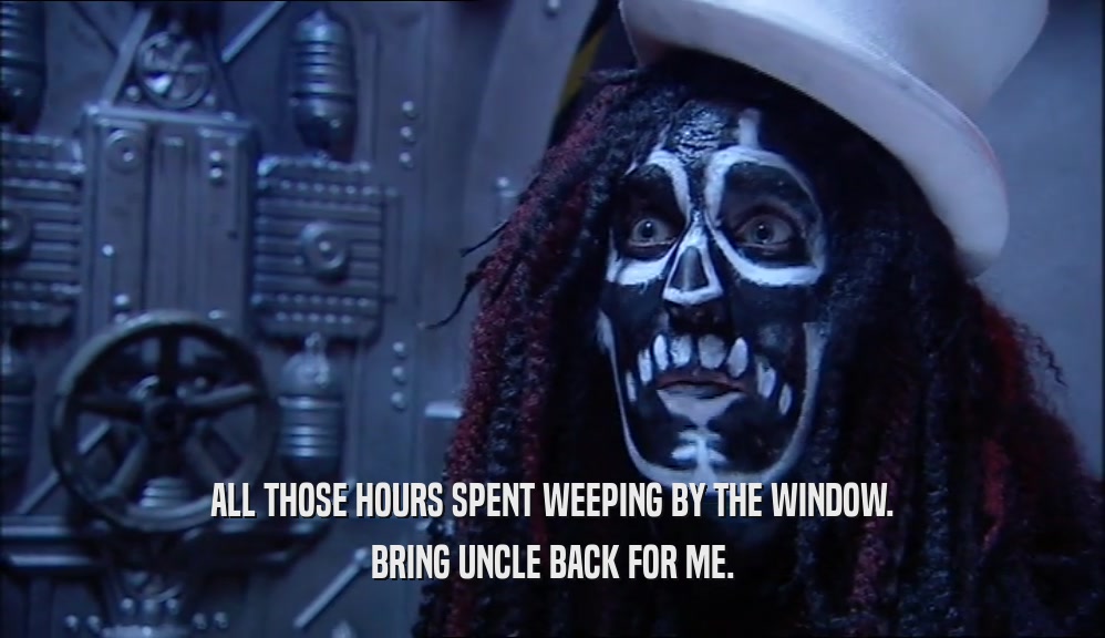 ALL THOSE HOURS SPENT WEEPING BY THE WINDOW. BRING UNCLE BACK FOR ME. 