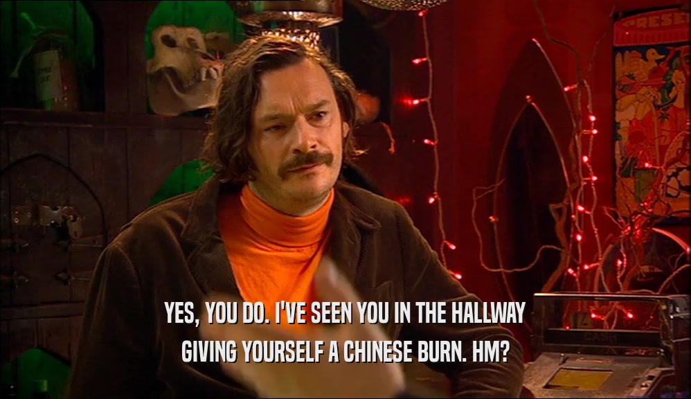YES, YOU DO. I'VE SEEN YOU IN THE HALLWAY GIVING YOURSELF A CHINESE BURN. HM? 