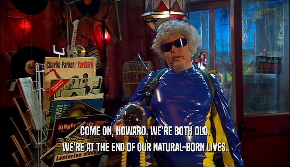 COME ON, HOWARD. WE'RE BOTH OLD. WE'RE AT THE END OF OUR NATURAL-BORN LIVES. 