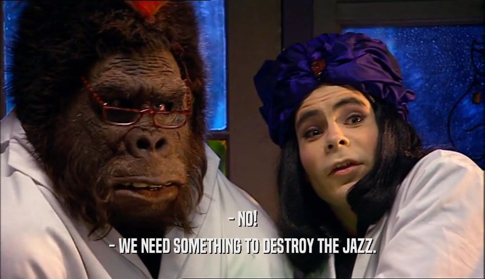 - NO!
 - WE NEED SOMETHING TO DESTROY THE JAZZ.
 
