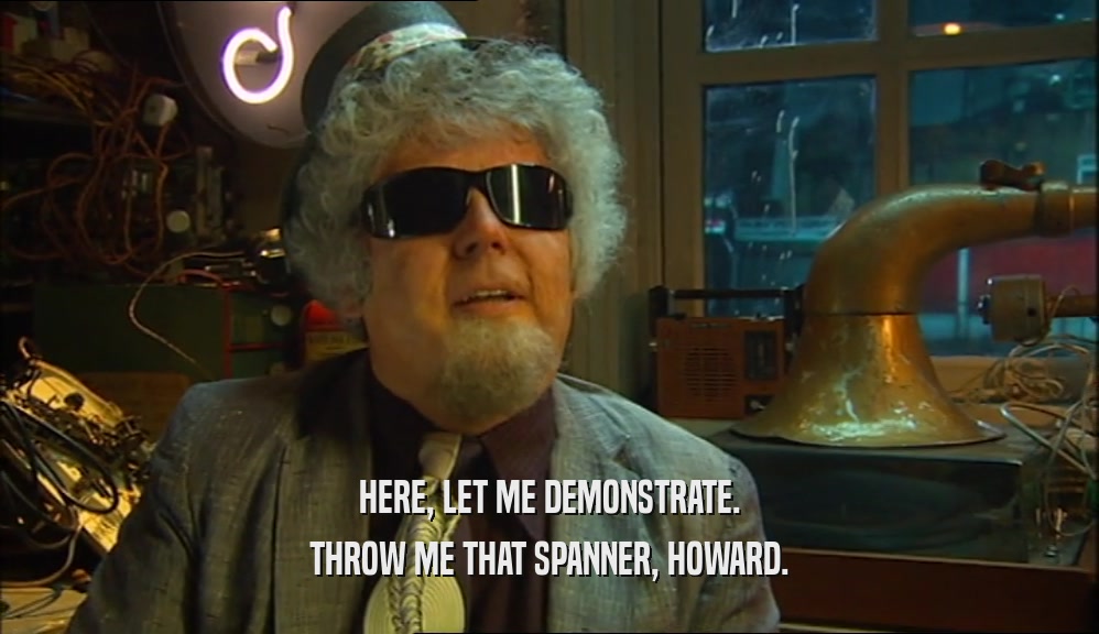 HERE, LET ME DEMONSTRATE. THROW ME THAT SPANNER, HOWARD. 