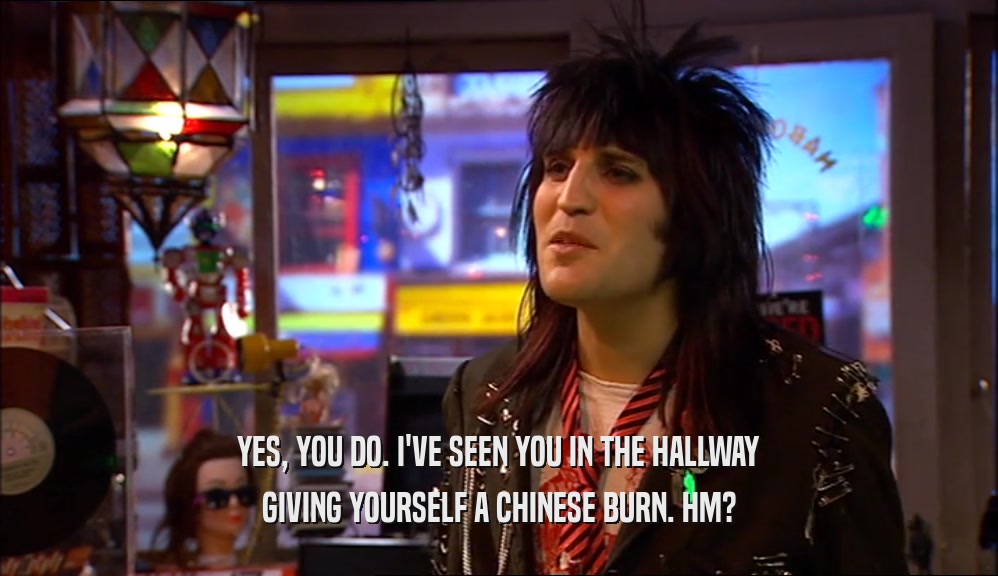 YES, YOU DO. I'VE SEEN YOU IN THE HALLWAY GIVING YOURSELF A CHINESE BURN. HM? 