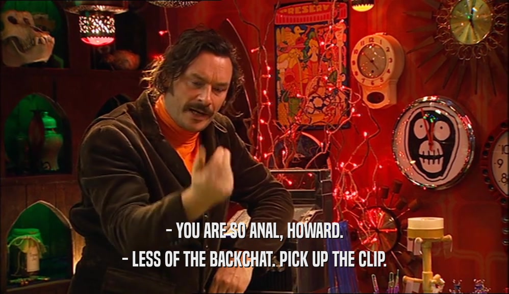 - YOU ARE SO ANAL, HOWARD.
 - LESS OF THE BACKCHAT. PICK UP THE CLIP.
 