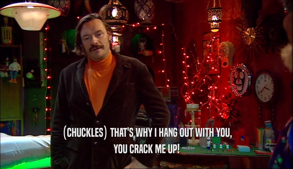 (CHUCKLES) THAT'S WHY I HANG OUT WITH YOU, YOU CRACK ME UP! 