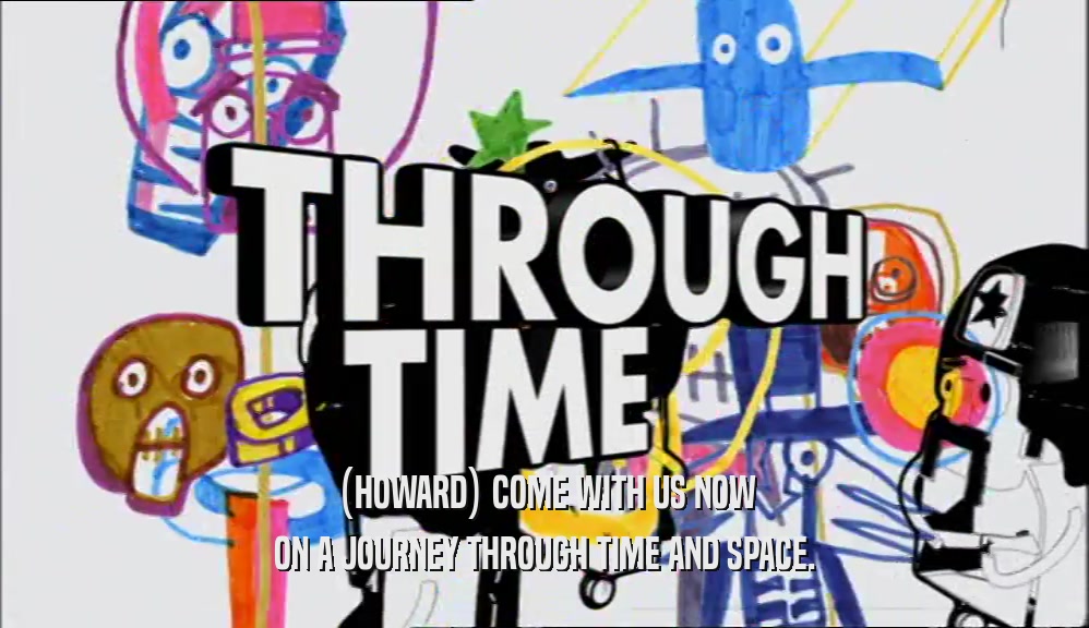(HOWARD) COME WITH US NOW ON A JOURNEY THROUGH TIME AND SPACE. 