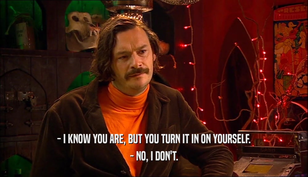 - I KNOW YOU ARE, BUT YOU TURN IT IN ON YOURSELF. - NO, I DON'T. 