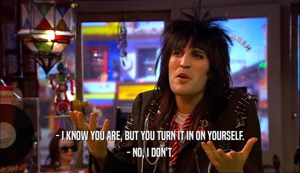 - I KNOW YOU ARE, BUT YOU TURN IT IN ON YOURSELF. - NO, I DON'T. 
