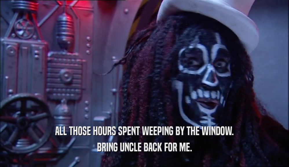 ALL THOSE HOURS SPENT WEEPING BY THE WINDOW. BRING UNCLE BACK FOR ME. 