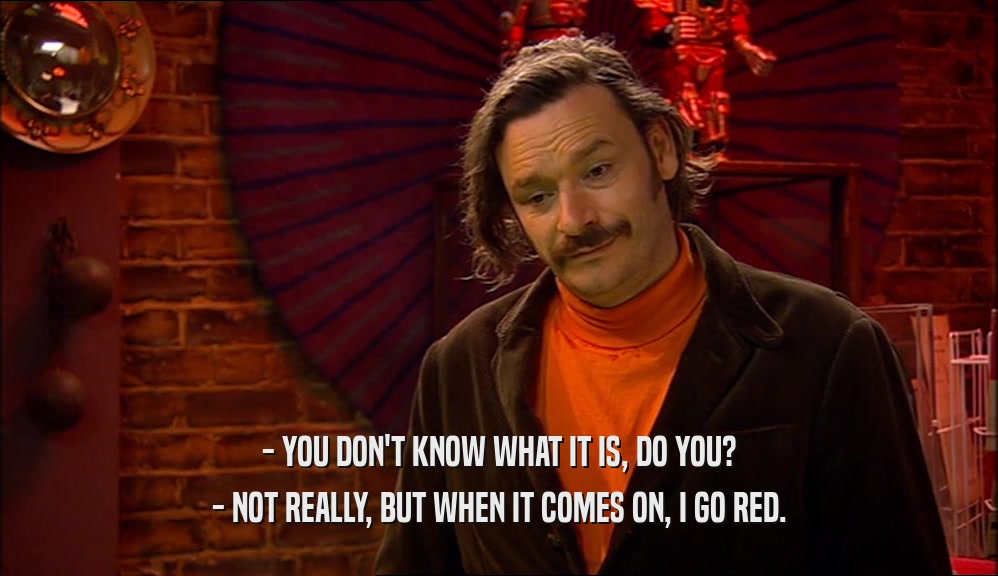- YOU DON'T KNOW WHAT IT IS, DO YOU? - NOT REALLY, BUT WHEN IT COMES ON, I GO RED. 