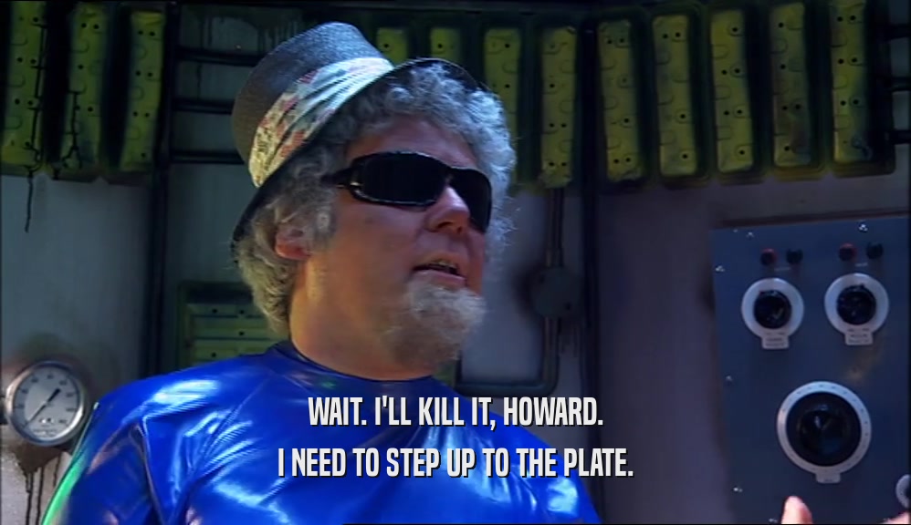 WAIT. I'LL KILL IT, HOWARD. I NEED TO STEP UP TO THE PLATE. 