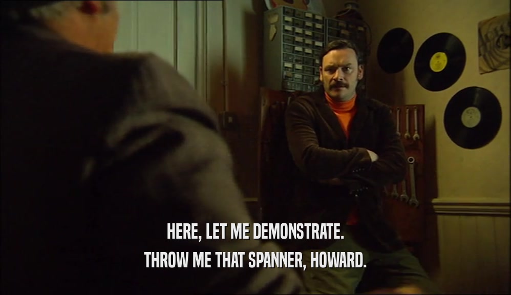 HERE, LET ME DEMONSTRATE. THROW ME THAT SPANNER, HOWARD. 
