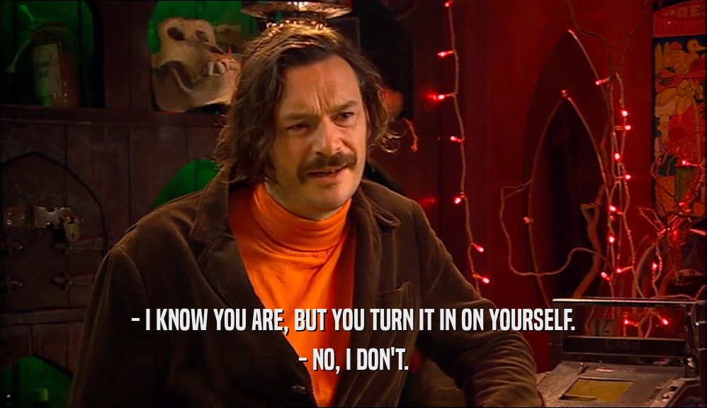 - I KNOW YOU ARE, BUT YOU TURN IT IN ON YOURSELF. - NO, I DON'T. 