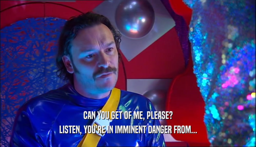 CAN YOU GET OF ME, PLEASE? LISTEN, YOU'RE IN IMMINENT DANGER FROM... 