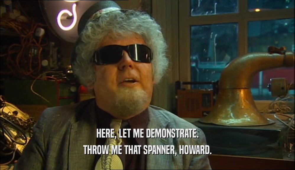 HERE, LET ME DEMONSTRATE. THROW ME THAT SPANNER, HOWARD. 