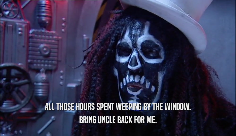 ALL THOSE HOURS SPENT WEEPING BY THE WINDOW. BRING UNCLE BACK FOR ME. 