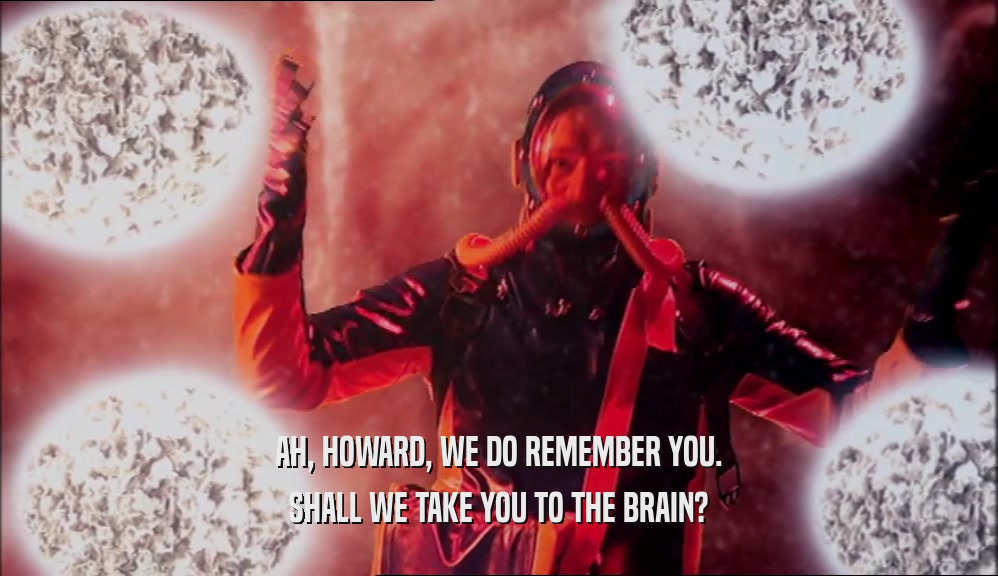 AH, HOWARD, WE DO REMEMBER YOU. SHALL WE TAKE YOU TO THE BRAIN? 