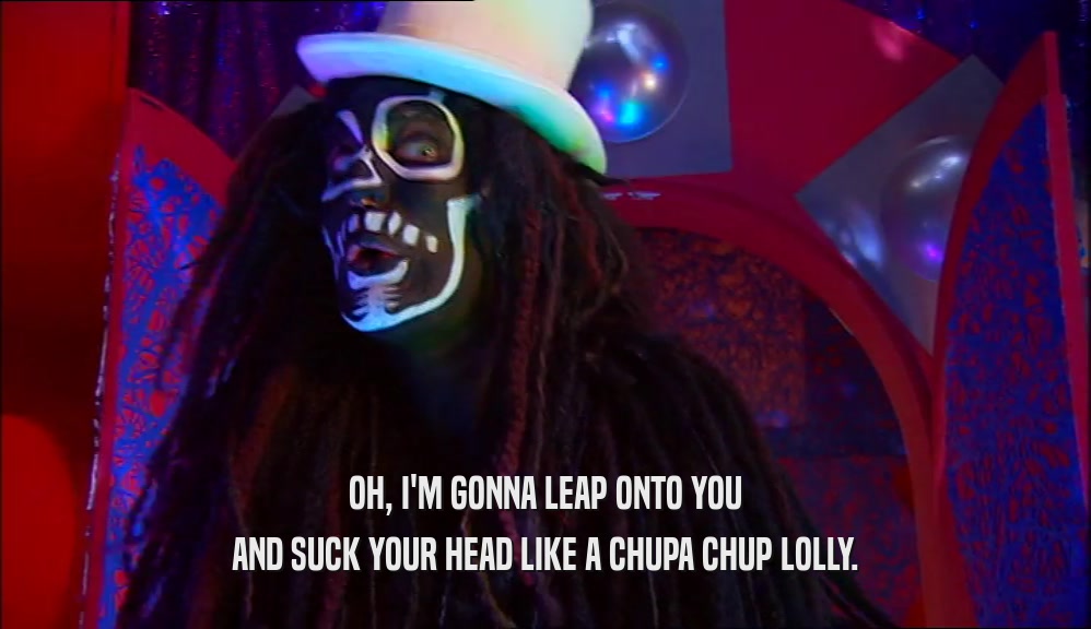 OH, I'M GONNA LEAP ONTO YOU AND SUCK YOUR HEAD LIKE A CHUPA CHUP LOLLY. 