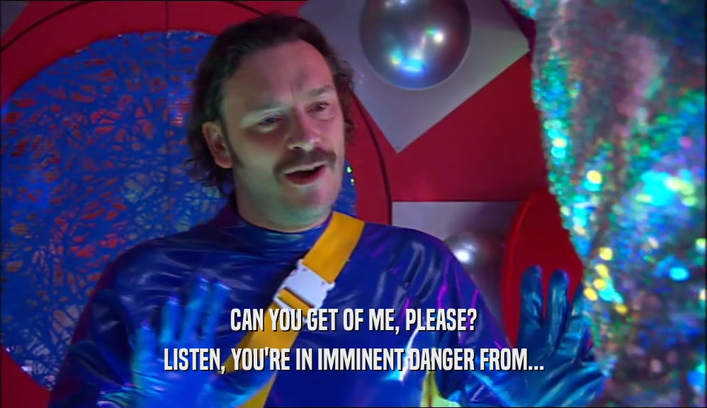 CAN YOU GET OF ME, PLEASE? LISTEN, YOU'RE IN IMMINENT DANGER FROM... 
