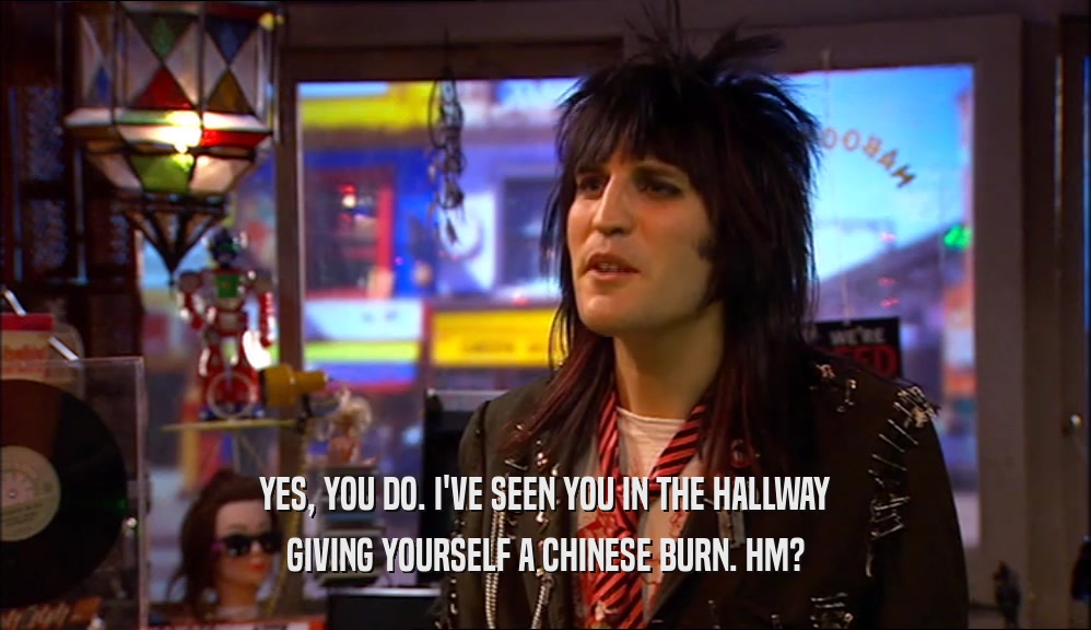 YES, YOU DO. I'VE SEEN YOU IN THE HALLWAY GIVING YOURSELF A CHINESE BURN. HM? 