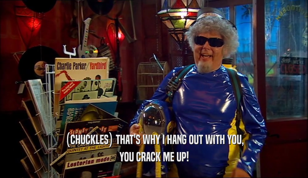 (CHUCKLES) THAT'S WHY I HANG OUT WITH YOU, YOU CRACK ME UP! 