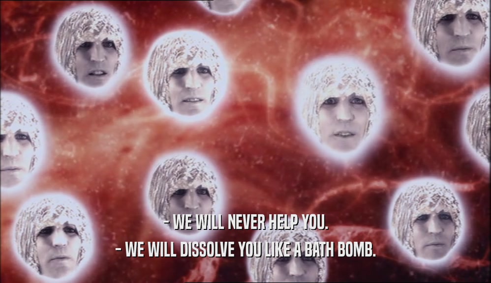 - WE WILL NEVER HELP YOU. - WE WILL DISSOLVE YOU LIKE A BATH BOMB. 