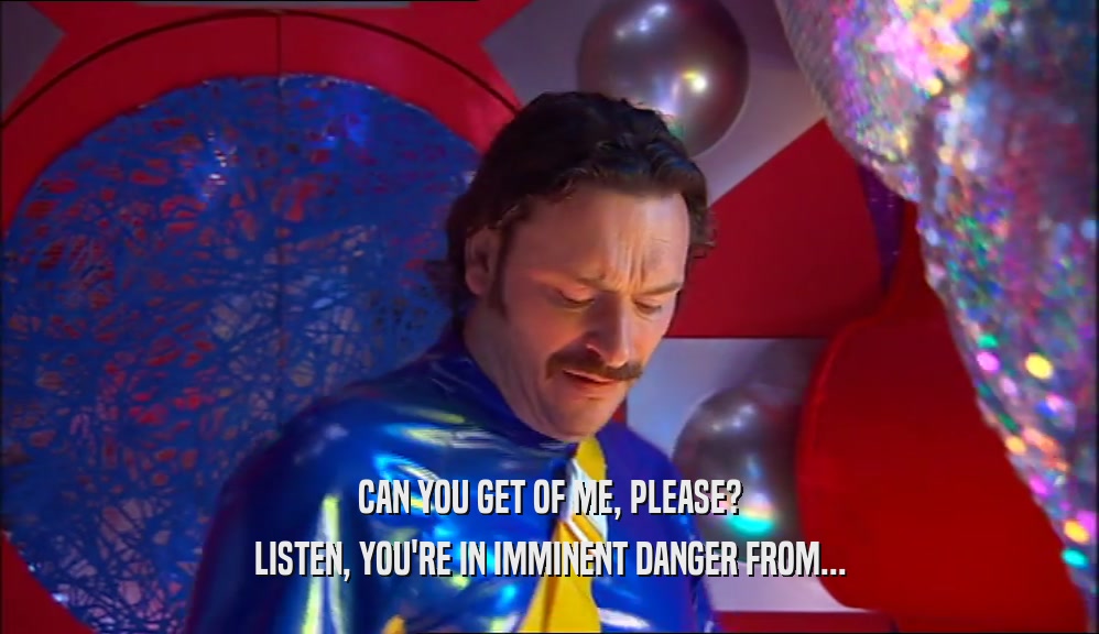CAN YOU GET OF ME, PLEASE? LISTEN, YOU'RE IN IMMINENT DANGER FROM... 