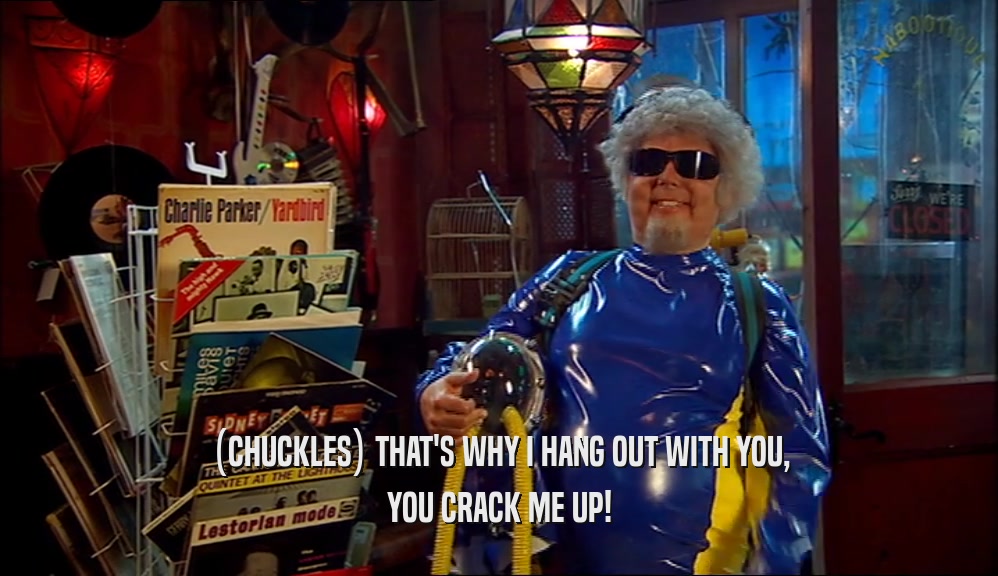 (CHUCKLES) THAT'S WHY I HANG OUT WITH YOU, YOU CRACK ME UP! 