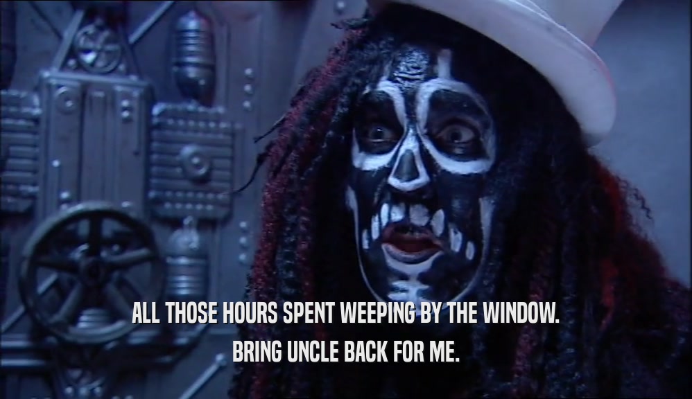 ALL THOSE HOURS SPENT WEEPING BY THE WINDOW. BRING UNCLE BACK FOR ME. 