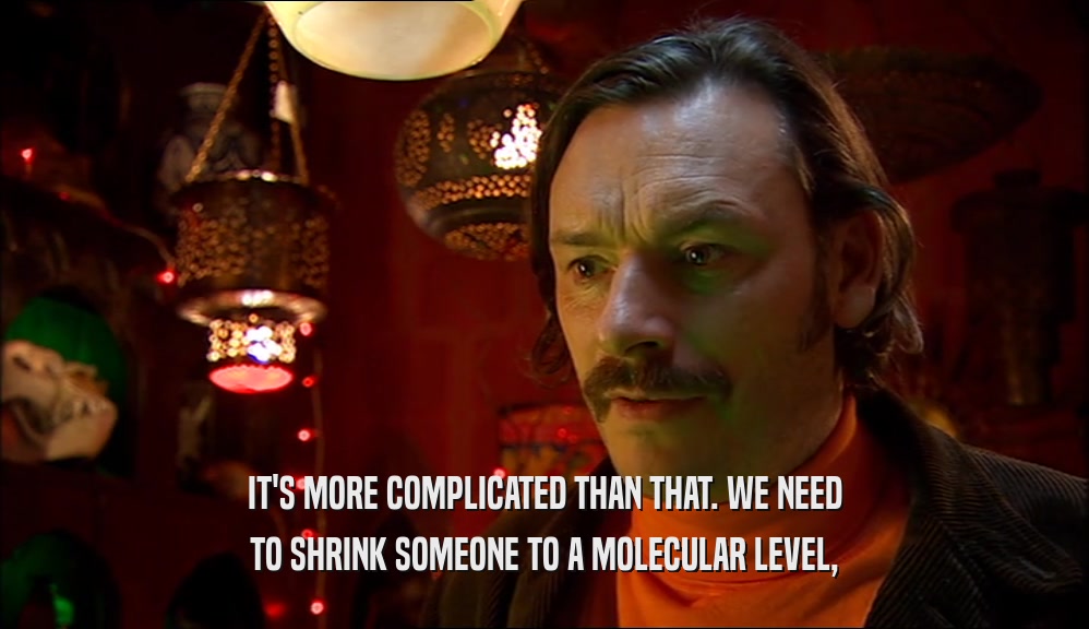 IT'S MORE COMPLICATED THAN THAT. WE NEED TO SHRINK SOMEONE TO A MOLECULAR LEVEL, 