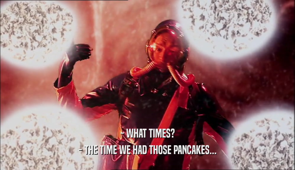 - WHAT TIMES? - THE TIME WE HAD THOSE PANCAKES... 
