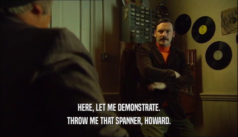 HERE, LET ME DEMONSTRATE. THROW ME THAT SPANNER, HOWARD. 