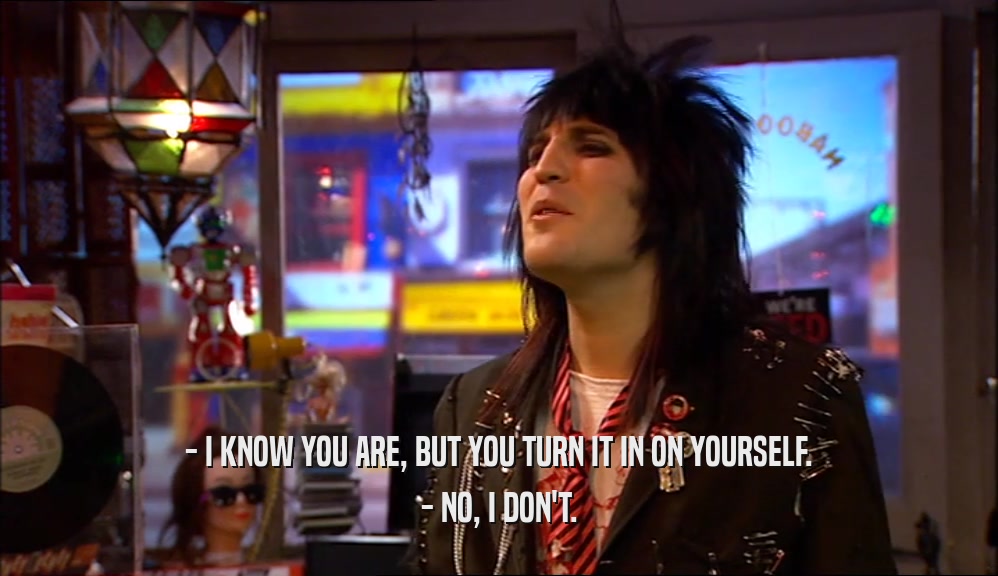 - I KNOW YOU ARE, BUT YOU TURN IT IN ON YOURSELF. - NO, I DON'T. 