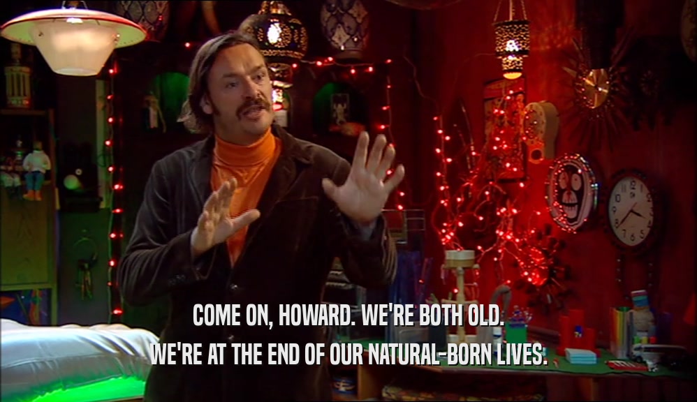COME ON, HOWARD. WE'RE BOTH OLD. WE'RE AT THE END OF OUR NATURAL-BORN LIVES. 