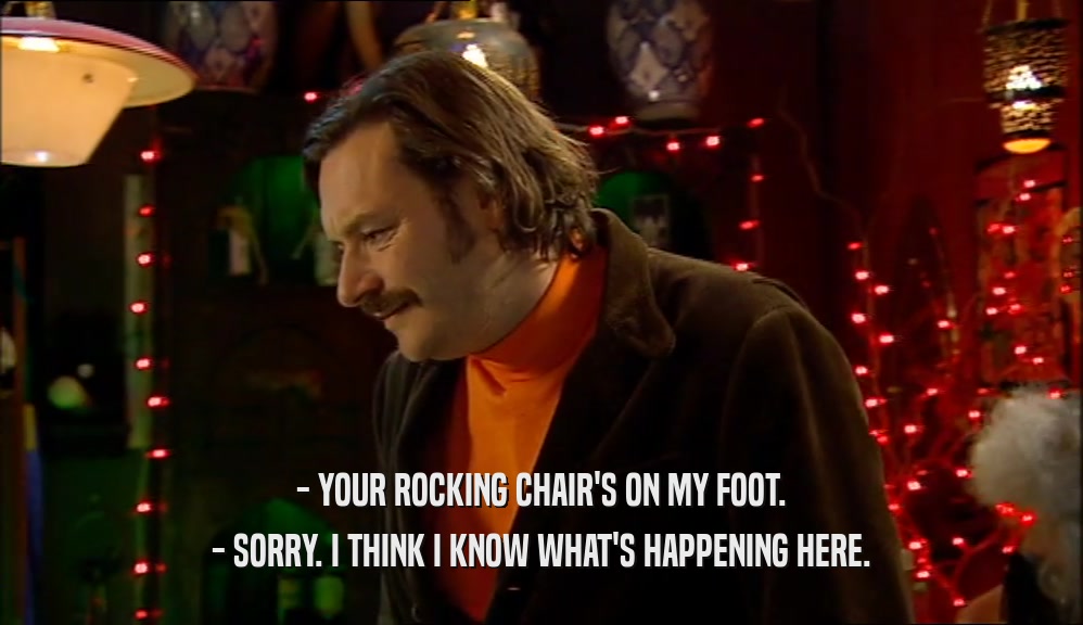 - YOUR ROCKING CHAIR'S ON MY FOOT.
 - SORRY. I THINK I KNOW WHAT'S HAPPENING HERE.
 