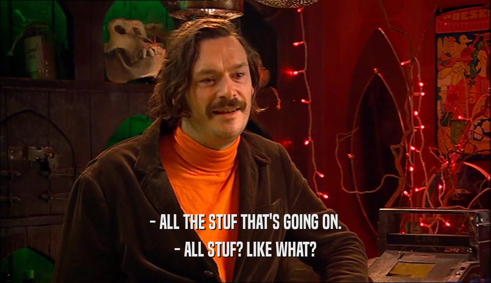 - ALL THE STUF THAT'S GOING ON. - ALL STUF? LIKE WHAT? 