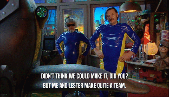 DIDN'T THINK WE COULD MAKE IT, DID YOU? BUT ME AND LESTER MAKE QUITE A TEAM. 