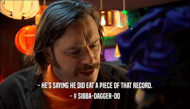 - HE'S SAYING HE DID EAT A PIECE OF THAT RECORD.
 - # SIBBA-DAGGER-DO
 
