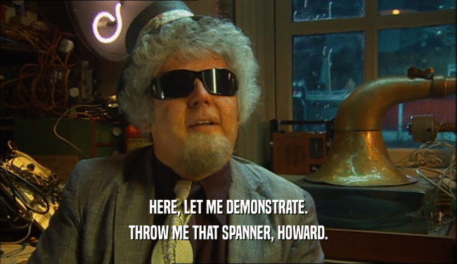 HERE, LET ME DEMONSTRATE. THROW ME THAT SPANNER, HOWARD. 