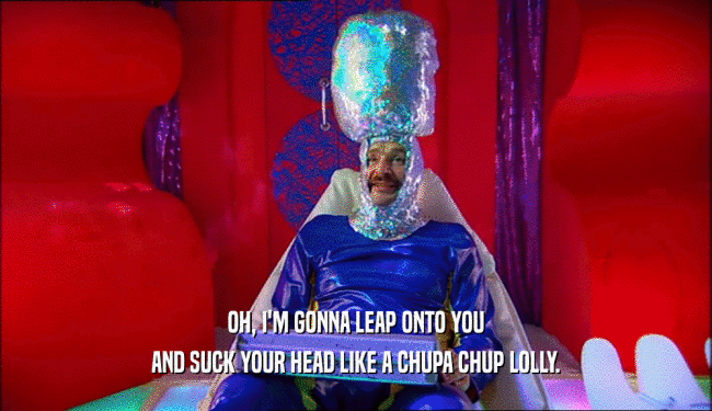OH, I'M GONNA LEAP ONTO YOU AND SUCK YOUR HEAD LIKE A CHUPA CHUP LOLLY. 